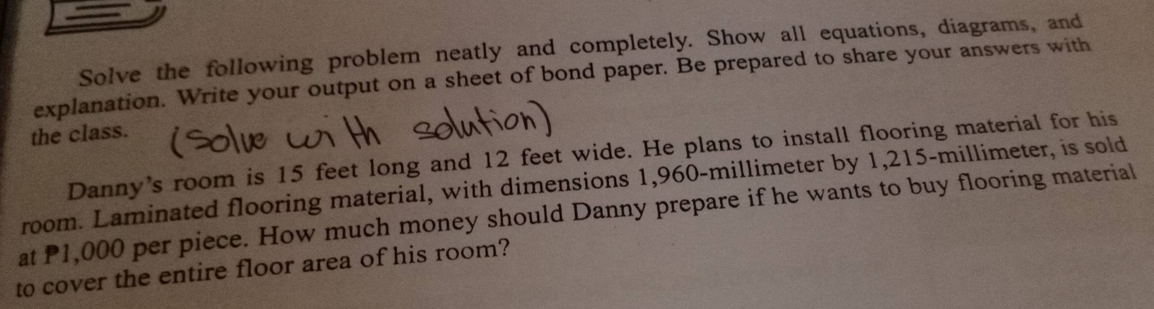 Solve the following problem neatly and completely. Show all equations, diagrams, and 
explanation. Write your output on a sheet of bond paper. Be prepared to share your answers with 
the class. 
Danny's room is 15 feet long and 12 feet wide. He plans to install flooring material for his 
room. Laminated flooring material, with dimensions 1,960-millimeter by 1,215-millimeter, is sold 
at P1,000 per piece. How much money should Danny prepare if he wants to buy flooring material 
to cover the entire floor area of his room?