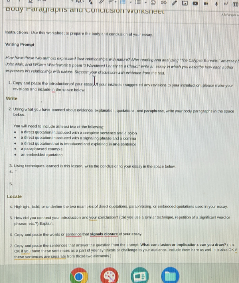 ∞ 
Body Paragraphs and Conclusion Worksneer Allchangett in 
Instructions: Use this worksheet to prepare the body and conclusion of your essay. 
Writing Prompt 
How have tese two authors expressed their relationships with nature? After reading and analyzing "The Calypso Borealis," an essay b 
ata Mui; and Milliam Wodswonth's poem "J Wandered Lonely as a Cloud," wrie an essay in which you describe how each author 
expresses his relationship with nature. Support your discussion with ewidence from the fext. 
1. Copy and paste the introduction of your essau f your instructor suggested any revisions to your introduction, please make your 
revisions and include in the space below. 
Write 
2. Using what you have leamed about evidence, explanation, quotations, and paraphrase, write your body paragraphs in the space 
be low. 
You will need to include at least two of the following 
a direct quotation introduced with a complete sentence and a collon 
a direct quotation introduced with a signaling phrase and a comma 
a direct quotation that is introduced and explained in one sentence 
a paraphrased example 
an embeced quotation 
3. Using techniques leamed in this lesson, write the conclusion to your essay in the space below. 
4. `` 
5. 
Locate 
4. Highlight, bold, or underline the two examples of direct quotations, paraphrasing, or embecded quotations used in your essay. 
5. How did you connect your introduction and your conclusion? (Did you use a similar technique, repetition of a significant word or 
phrase, etc.?) Explain. 
6. Copy and paste the words or sentence that signals closure of your essay. 
7. Copy and paste the sentences that answer the question from the prompt: What conclusion or implications can you draw? (It is 
OK if you have these sentences as a part of your synthesis or challenge to your audience. Include them here as well. It is also OK if 
these semences are separate from those two elements.)