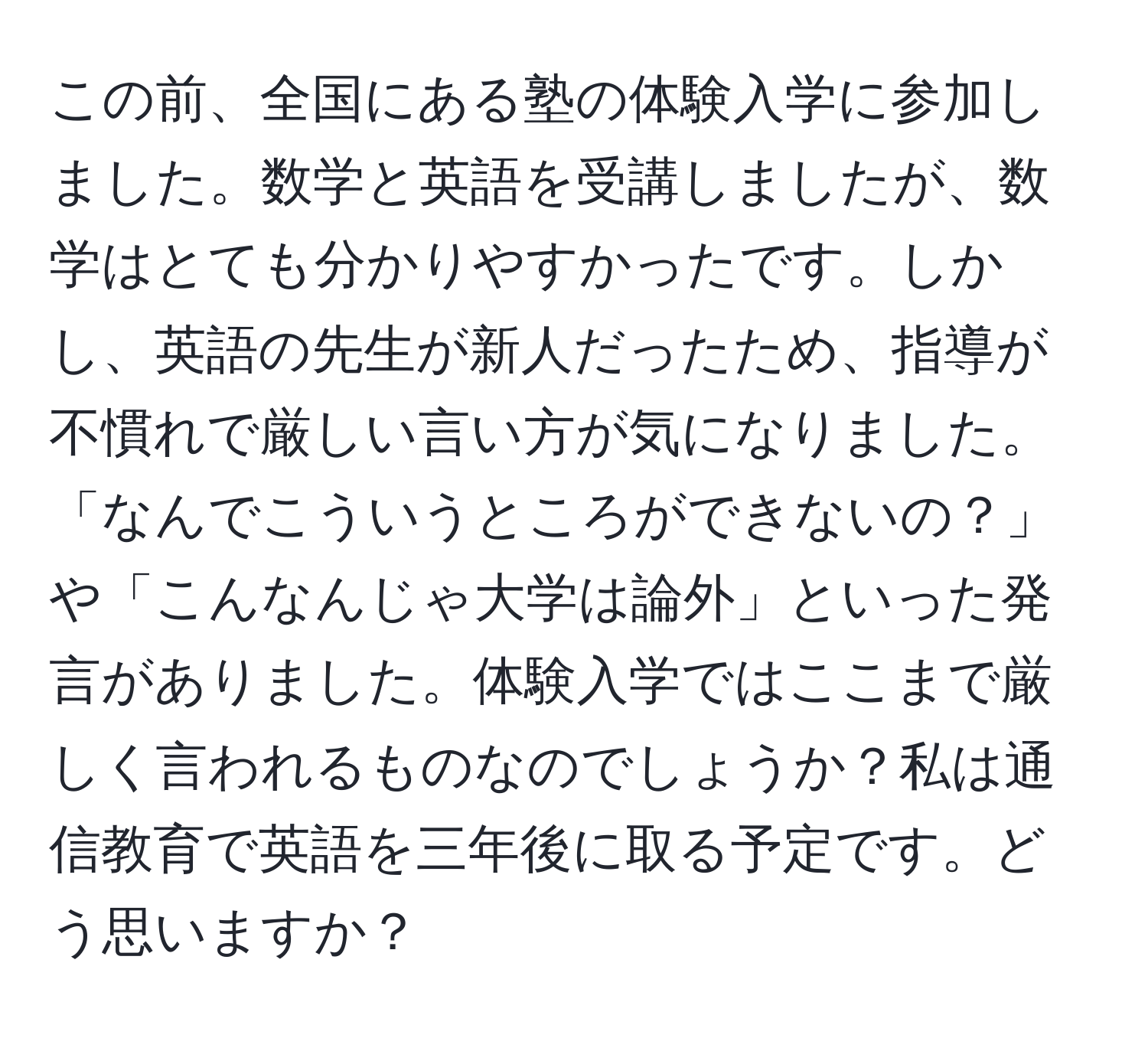 この前、全国にある塾の体験入学に参加しました。数学と英語を受講しましたが、数学はとても分かりやすかったです。しかし、英語の先生が新人だったため、指導が不慣れで厳しい言い方が気になりました。「なんでこういうところができないの？」や「こんなんじゃ大学は論外」といった発言がありました。体験入学ではここまで厳しく言われるものなのでしょうか？私は通信教育で英語を三年後に取る予定です。どう思いますか？