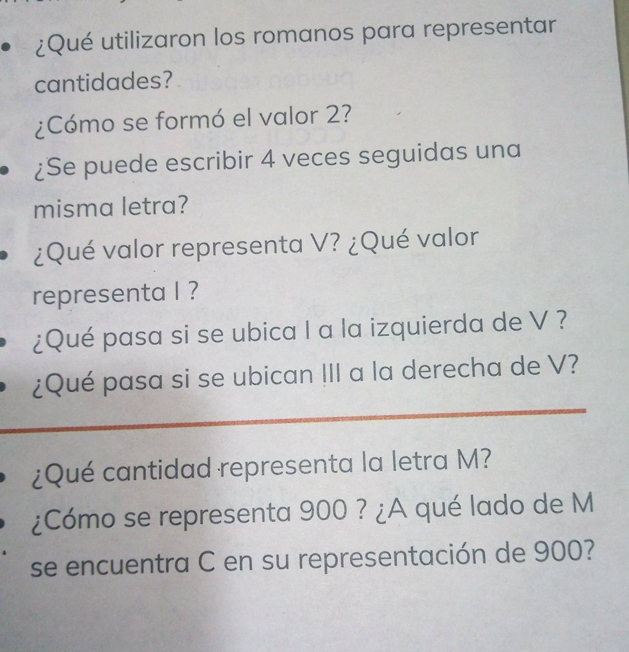 ¿Qué utilizaron los romanos para representar 
cantidades? 
¿Cómo se formó el valor 2? 
¿Se puede escribir 4 veces seguidas una 
misma letra? 
¿Qué valor representa V? ¿Qué valor 
representa I ? 
¿Qué pasa si se ubica I a la izquierda de V ? 
¿Qué pasa si se ubican III a la derecha de V? 
¿Qué cantidad representa la letra M? 
¿Cómo se representa 900 ? ¿A qué lado de M
se encuentra C en su representación de 900?