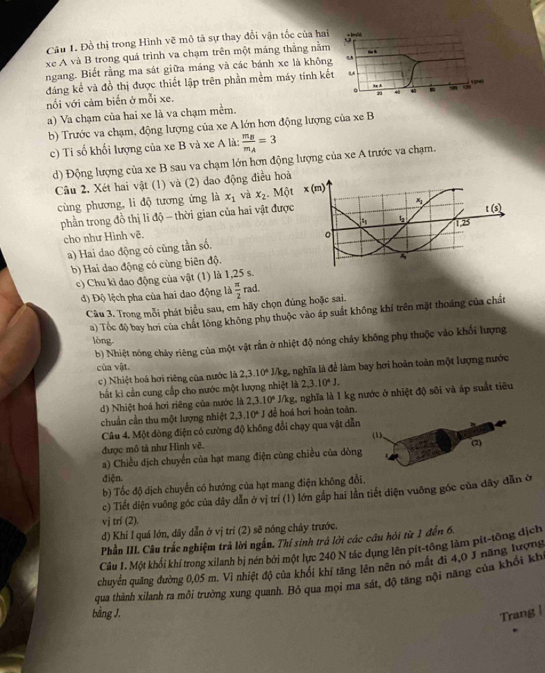 Đồ thị trong Hình vẽ mô tả sự thay dổi vận tốc của hai  : lá
xe A và B trong quá trình va chạm trên một máng thắng nằm Nn h
ngang. Biết rằng ma sát giữa máng và các bánh xe là không 0B
đáng kể và đồ thị được thiết lập trên phần mềm máy tính kết 0.4
xeA L200
. 20 40 60 10
nối với cảm biến ở mỗi xe. 109 179
a) Va chạm của hai xe là va chạm mềm.
b) Trước va chạm, động lượng của xe A lớn hơn động lượng của xe B
c) Ti số khối lượng của xe B và xe A là: frac m_Bm_A=3
d) Động lượng của xe B sau va chạm lớn hơn động lượng của xe A trước va chạm.
Câu 2. Xét hai vật (1) và (2) dao động điều ho
cùng phương, li độ tương ứng là x_1 và x_2 Mộ
phần trong đồ thị li độ - thời gian của hai vật đượ
cho như Hình vẽ. 
a) Hai dao động có cùng tần số.
b) Hai dao động có cùng biên độ.
c) Chu kì dao động của vật (1) là 1,25 s.
d) Độ lệch pha của hai dao động là  π /2 rad.
Câu 3. Trong mỗi phát biểu sau, em hãy chọn đúng hoặc sai.
a) Tốc độ bay hơi của chất lỏng không phụ thuộc vào áp suất không khí trên mặt thoáng của chất
lòng.
b) Nhiệt nóng chảy riêng của một vật rắn ở nhiệt độ nóng chảy không phụ thuộc vào khối lượng
của vật.
c) Nhiệt hoá hơi riêng của nước là 2,3.10^6 J/kg, nghĩa là để làm bay hơi hoàn toàn một lượng nước
bắt kì cần cung cấp cho nước một lượng nhiệt là 2,3.10^6J.
d) Nhiệt hoá hơi riêng của nước là 2,3.10^6J/kg g, nghĩa là 1 kg nước ở nhiệt độ sôi và áp suất tiêu
chuẩn cần thu một lượng nhiệt 2,3.10^6J dể hoá hơi hoàn toàn.
Câu 4. Một dòng điện có cường độ không đổi chạy qua vật dẫn
(1).
được mô tả như Hình vẽ. (2)
a) Chiều dịch chuyển của hạt mang điện cùng chiều của dòng
điện.
b) Tốc độ dịch chuyển có hướng của hạt mang điện không đồi.
c) Tiết diện vuông góc của dây dẫn ở vị trí (1) lớn gấp hai lần tiết diện vuông góc của dây dẫn ở
vj trí (2).
d) Khi I quá lớn, dây dẫn ở vị trí (2) sẽ nóng chảy trước.
Phần III. Câu trắc nghiệm trả lời ngắn. Thí sinh trả lời các câu hỏi từ 1 đến 6.
Câu 1. Một khối khí trong xilanh bị nén bởi một lực 240 N tác dụng lên pít-tông làm pít-tông dịch
chuyển quãng đường 0,05 m. Vì nhiệt độ của khối khí tăng lên nên nó mất đi 4,0 J năng lượng
qua thành xilanh ra môi trường xung quanh. Bỏ qua mọi ma sát, độ tăng nội năng của khối kh
bằng J. Trang |