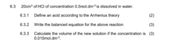 6.3 20cm^3 of HCI of concentration 0.5mol.dm^(-3) is dissolved in water. 
6.3.1 Define an acid according to the Arrhenius theory (2) 
6.3.2 Write the balanced equation for the above reaction (3) 
6.3.3 Calculate the volume of the new solution if the concentration is (3)
0.015mol.dm^(-3).