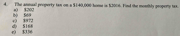 The annual property tax on a $140,000 home is $2016. Find the monthly property tax.
a) $202
b) $69
c) $972
d) $168
e) $336