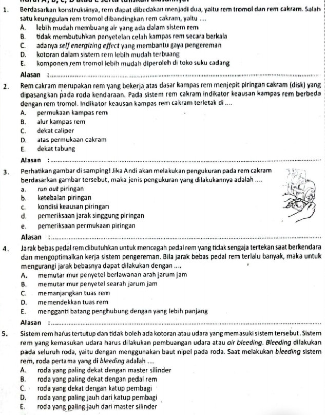 Berdasarkan konstruksinya, rem dapat dibecakan menjadi dua, yaltu rem tromol dan rem cakram. Salah
satu keunggulan rem tromol dibandingkan rem cakram, yaltu ....
A. lebih mudah membuang air yang ada dalam sistem rem
B. tidak membutuhkan penyetelán celáh kampas rêm secara berkala
C. adanya self energizing effect yang membantu gaya pengereman
D. kotoran dalam sistem rem lebih mudah terbuang
E. komponen rem tromol lebih mudah diperoleh di toko suku cadang
Alasan:_
2. Rem cakram merupakan rem yang bekerja atas dasar kampas rem menjepit piringan cakram (disk) wang
dipasangkan pada roda kendaraan. Pada sistem rem cakram indikator keausan kampas rem berbeda
dengan rem tromol. Indikator keausan kampas rem cakram terletak di ....
A. permukaan kampas rem
B. alur kampas rem
C. dekat caliper
D. atas permukaan cakram
E. dekat tabung
Allasan :_
_
3. Perhatikan gambar di samping! Jika Andi akan melakukan pengukuran pada rem cakram
berdasarkan gambar tersebut, maka jenis pengukuran yang dilakukannya adalah ....
a. run out piringan
b. ketebalan piringan
c. kondisi keausan piringan
d. pemeriksaan jarak singgung piringan
e. pemeriksaan permukaan piringan
Alasan:_
4. Ja rak bebas pedal rem dibu tuhkan untuk mencegah pedal rem yang tidak sengaja tertekan saat berkendara
dan mengoptimalkan kerja sistem pengereman. Bila jarak bebas pedal rem terlalu banyak, maka untuk
mengurangi jarak bebasnya dapat dillakukan dengan ....
A. memutar mur penyetel berlawanan arah jarum jam
B. memutar mur penyetel searah jarum jam
C. memanjangkan tuas rem
D. memendekkan twas rem
E. mengganti batang penghubung dengan yang lebüh panjang
Alasan :_
5. Sistem rem harus tertutup dan tidak boleh ada kotoran ataw udara yang memasuki sistem tersebut. Sistem
rem yang kemasukan udara harus dilakukan pembuangan udara atau oir bleeding. Bleeding dilakukan
pada seluruh roda, yaitu dengan menggunakan baut nipel pada roda. Saat melakukan bleeding sistem
rem, roda pertama yang di bleeding adaah ....
A. roda yang paling dekat dengan master silinder
B. roda yang paling dekat dengan pedal rem
C. roda yang dekat dengan katup pembagi
D. roda yang palng jauh dari katup pembagi
E. roda yang paling jauh dari master silinder