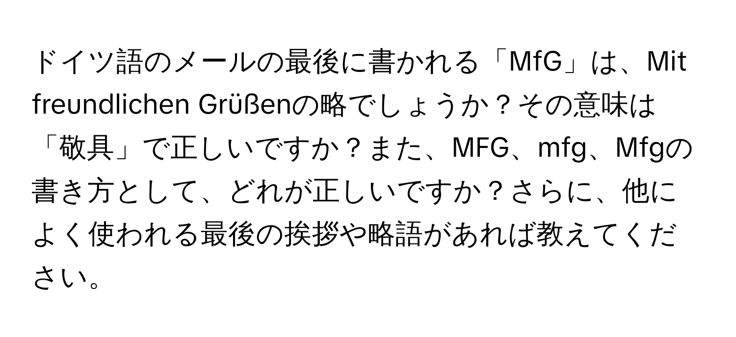 ドイツ語のメールの最後に書かれる「MfG」は、Mit freundlichen Grüßenの略でしょうか？その意味は「敬具」で正しいですか？また、MFG、mfg、Mfgの書き方として、どれが正しいですか？さらに、他によく使われる最後の挨拶や略語があれば教えてください。