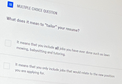 QUESTION
What does it mean to "tailor" your resume?
It means that you include all jobs you have ever done such as lawn
mowing, babysitting and tutoring.
you are applying for. It means that you only include jobs that would relate to the new position