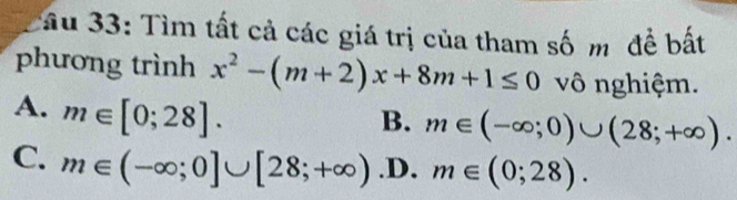 ầu 33: Tìm tất cả các giá trị của tham số m đề bất
phương trình x^2-(m+2)x+8m+1≤ 0 vô nghiệm.
A. m∈ [0;28].
B. m∈ (-∈fty ;0)∪ (28;+∈fty ).
C. m∈ (-∈fty ;0]∪ [28;+∈fty ) .D. m∈ (0;28).