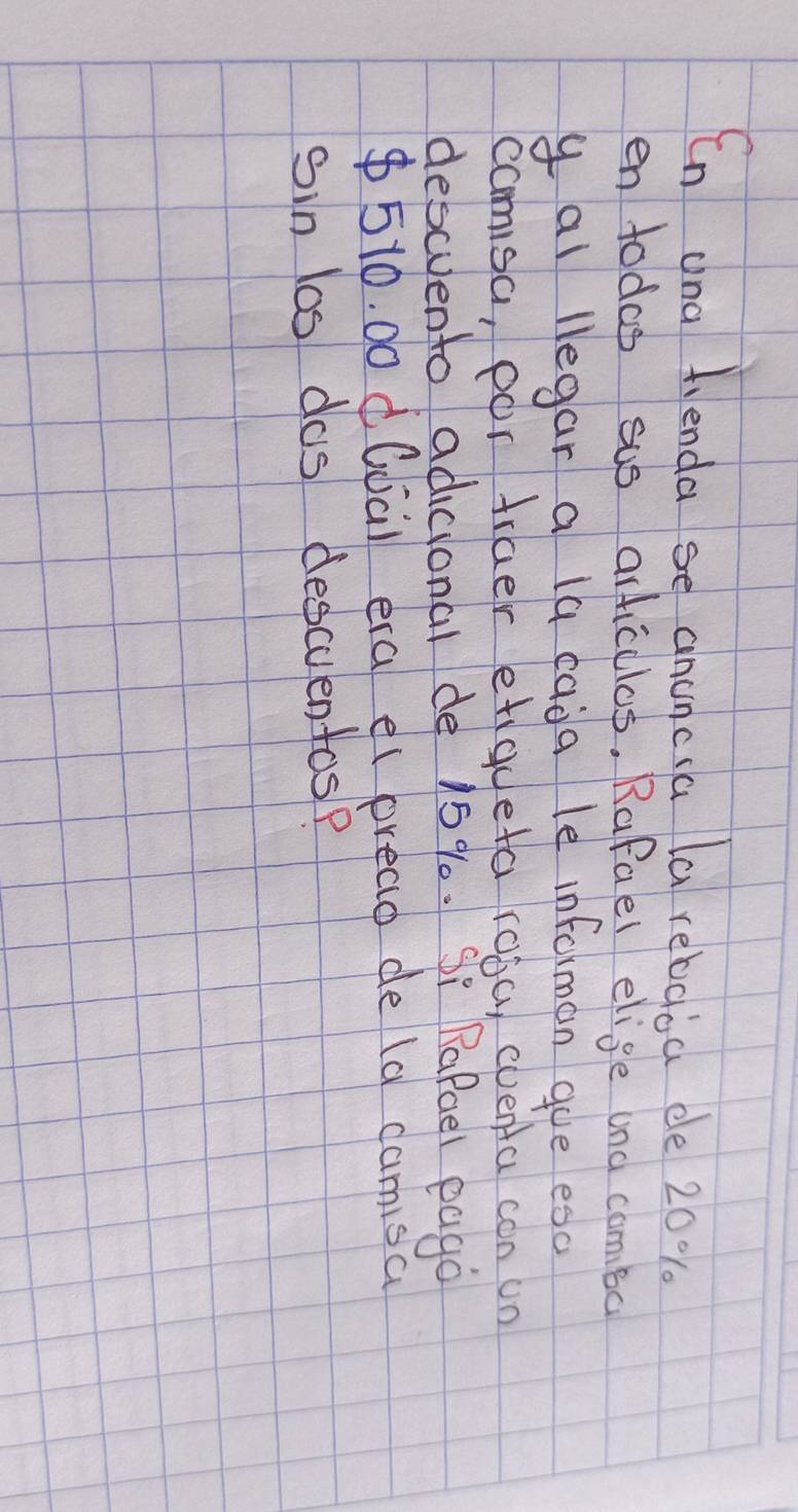 Cn ana fienda se ancncia la rebaoa ee 20%. 
en todas sus articllos. Rafael elige and comba 
y al legar a la cada le informan gue esd 
camsa, por fraer etigueta roba, eventa con un 
descvento adicional de 15 %. Si Rafoel eago
510. 00 d(da) era el pread de (d camisa 
sin los dos descuentos?