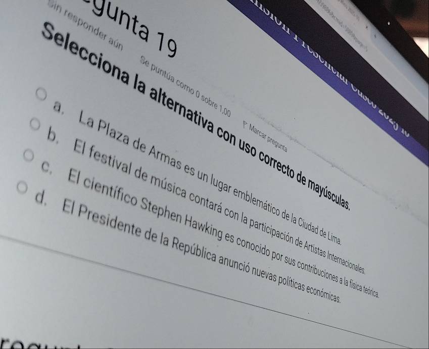 yunta 1º
elecciona la alternativa con uso correcto de mayús Sin responder aúr
a
Se puntúa como 0 sobre 1,00 * Marcar pregunt
ay
La Plaza de Armas es un lugar emblemático de la Ciudad de
El festival de música contará con la participación de Artistas Internacion
El científico Stephen Hawking es conocido por sus contribuciones a la física teñ
d. El Presidente de la República anunció nuevas políticas económica