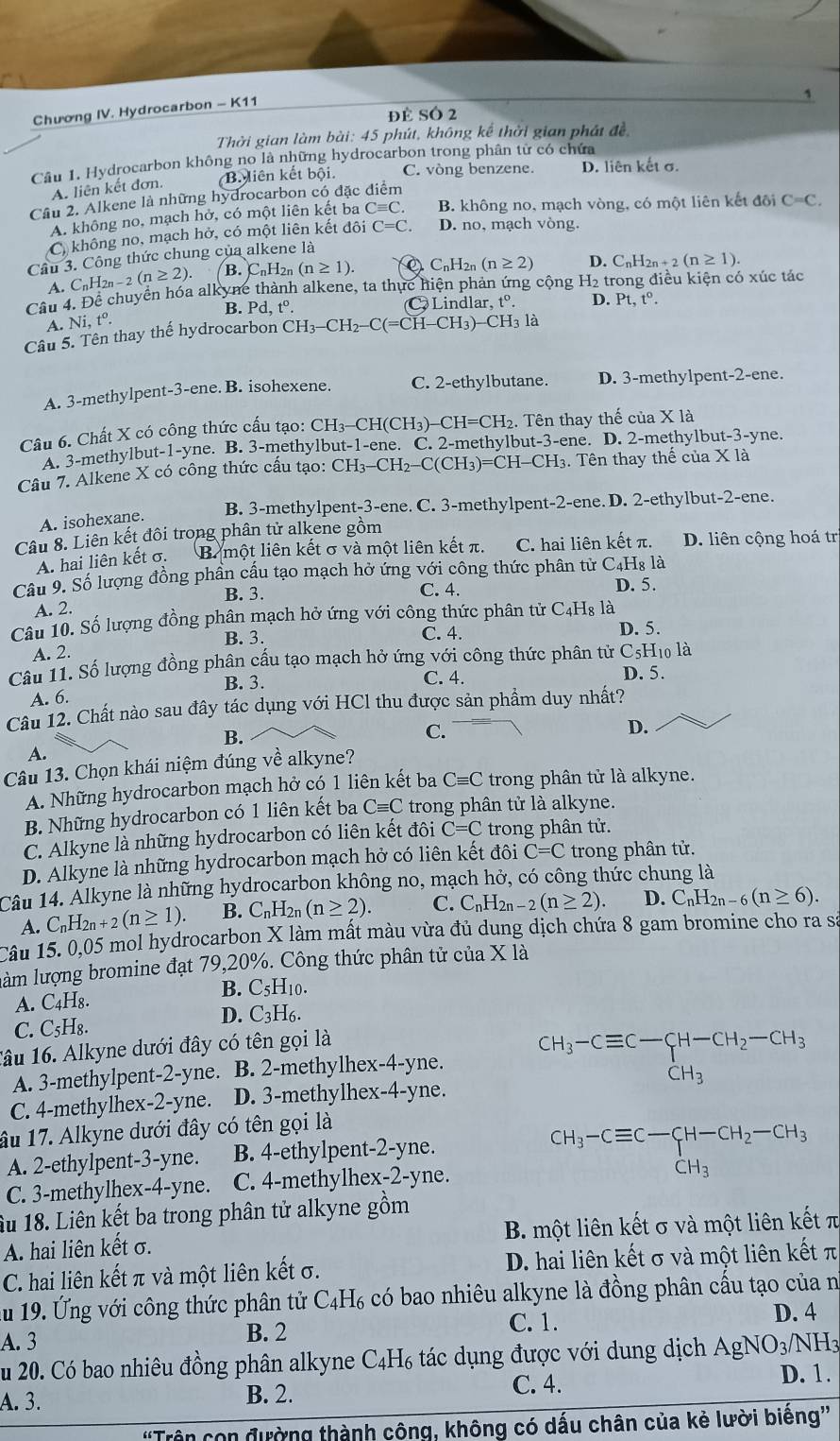 Chương IV. Hydrocarbon - K11
Đề SÓ 2
Thời gian làm bài: 45 phút, không kể thời gian phát đề,
Câu 1. Hydrocarbon không no là những hydrocarbon trong phân tử có chứa
A. liên kết đơn. B. iên kết bội. C. vòng benzene. D. liên kết σ.
Cầu 2. Alkene là những hydrocarbon có đặc điểm
A. không no, mạch hở, có một liên kết ba Cequiv C. B. không no, mạch vòng, có một liên kết đôi C=C.
C không no, mạch hở, có một liên kết đôi C=C. D. no, mạch vòng.
Câu 3. Công thức chung của alkene là
A. C_nH_2n-2(n≥ 2). B. CnH2n (n≥ 1). C_nH_2n(n≥ 2) D. ( C_nH_2n+2(n≥ 1).
Câu 4. Đề chuyển hóa alkyne thành alkene, ta thực hiện phản ứng cộng H₂ trong điều kiện có xúc tác
B. Pd,t^0. C Lindlar. t°. D. Pt,t^0.
A. Ni,t^o.
Câu 5. Tên thay thế hydrocarbon CH_3-CH_2-C(=CH-CH_3)-CH_3 là
A. 3-methylpent-3-ene. B. isohexene. C. 2-ethylbutane. D. 3-methylpent-2-ene.
Câu 6. Chất X có công thức cấu tạo: CH_3-CH(CH_3) -CH=CH_2. Tên thay thế c cua* 1a
A. 3-methylbut-1-yne. B. 3-methylbut-1-ene. C. 2-methylbut-3-ene. D. 2-methylbut-3-yne.
Câu 7. Alkene X có công thức cấu tạo: CH_3-CH_2-C(CH_3)=CH-CH_3.. Tên thay thế của X là
B. 3-methylpent-3-ene. C. 3-methylpent-2-ene. D. 2-ethylbut-2-ene.
A. isohexane.
Câu 8. Liên kết đôi trong phân tử alkene gồm
A. hai liên kết σ. B một liên kết σ và một liên kết π. C. hai liên kết π. D. liên cộng hoá trị
Câu 9. Số lượng đồng phân cầu tạo mạch hở ứng với công thức phân tử C4H₈ là
B. 3. C. 4. D. 5.
A. 2.
Câu 10. Số lượng đồng phân mạch hở ứng với công thức phân tử C₄H₈ là
B. 3. C. 4. D. 5.
A. 2.
Câu 11. Số lượng đồng phân cấu tạo mạch hở ứng với công thức phân tử C_5H_10la
B. 3. C. 4. D. 5.
A. 6.
Câu 12. Chất nào sau đây tác dụng với HCl thu được sản phẩm duy nhất?
B.
C.
D.
A.
Câu 13. Chọn khái niệm đúng về alkyne?
A. Những hydrocarbon mạch hở có 1 liên kết ba Cequiv C trong phân tử là alkyne.
B. Những hydrocarbon có 1 liên kết ba Cequiv C trong phân tử là alkyne.
C. Alkyne là những hydrocarbon có liên kết đôi C=C trong phân tử.
D. Alkyne là những hydrocarbon mạch hở có liên kết đôi C=C trong phân tử.
Câu 14. Alkyne là những hydrocarbon không no, mạch hở, có công thức chung là
A. C_nH_2n+2(n≥ 1). B. C_nH 2n (n≥ 2). C. C_nH_2n-2(n≥ 2). D. C_nH_2n-6(n≥ 6).
Câu 15. 0,05 mol hydrocarbon X làm mất màu vừa đủ dung dịch chứa 8 gam bromine cho ra sá
làm lượng bromine đạt 79,20%. Công thức phân tử của X là
B. C₅H10.
A. C4H₈.
D. C3H6.
C. C₅H₈.
Tâu 16. Alkyne dưới đây có tên gọi là
A. 3-methylpent-2-yne. B. 2-methylhex-4-yne. beginarrayr CH_3-Cequiv C-CH-CH_2-CH_3CH_3
C. 4-methylhex-2-yne. D. 3-methylhex-4-yne.
âu 17. Alkyne dưới đây có tên gọi là
A. 2-ethylpent-3-yne. B. 4-ethylpent-2-yne.
CH_3-Cequiv C-CH-CH_2-CH_3
C. 3-methylhex-4-yne. C. 4-methylhex-2-yne.
Âu 18. Liên kết ba trong phân tử alkyne gồm
A. hai liên kết σ. B. một liên kết σ và một liên kết π
C. hai liên kết π và một liên kết σ. D. hai liên kết σ và một liên kết π
ău 19. Ứng với công thức phân tử C_4H_6 có bao nhiêu alkyne là đồng phân cấu tạo của n
B. 2 C. 1.
D. 4
A.3 AgNO_3/NH_3
lu 20. Có bao nhiêu đồng phân alkyne C_4H_6 tác dụng được với dung dịch
C. 4.
A. 3. B. 2. D. 1.
con đường thành công, không có dấu chân của kẻ lười biếng''