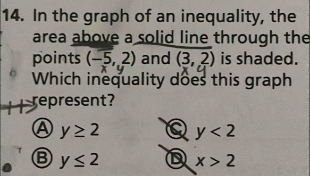 In the graph of an inequality, the
area above a solid line through the
points (-5,2) and (3,2) is shaded.
Which inequality does this graph
represent?
A y≥ 2
a y<2</tex>
Ⓑ y≤ 2
D x>2