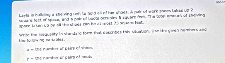 Videc 
Layla is building a shelving unit to hold all of her shoes. A pair of work shoes takes up 2
square feet of space, and a pair of boots occupies 5 square feet. The total amount of shelving 
space taken up by all the shoes can be at most 75 square feet. 
Write the inequality in standard form that describes this situation. Use the given numbers and 
the following variables.
x= the number of pairs of shoes
y= the number of pairs of boots