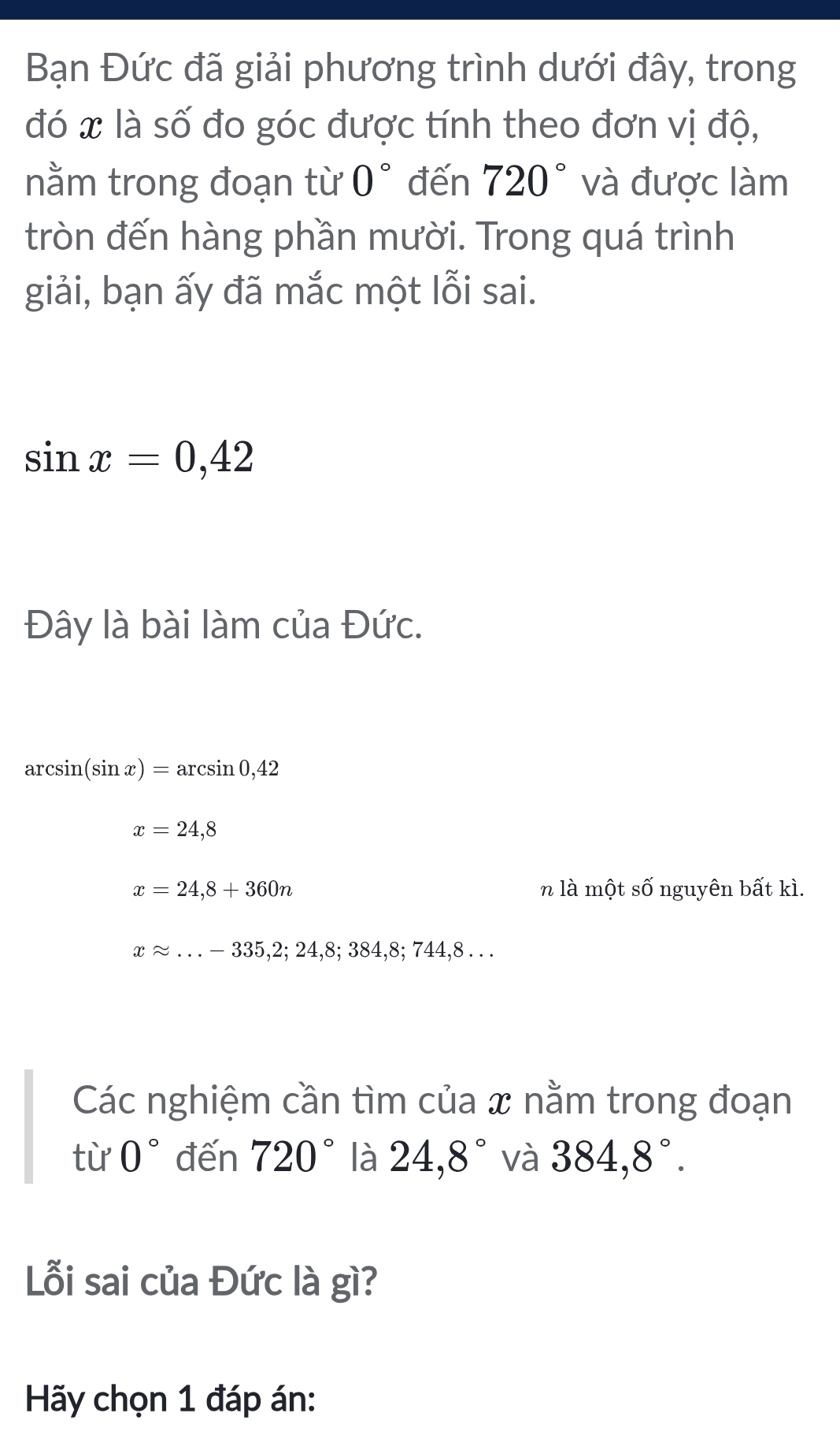 Bạn Đức đã giải phương trình dưới đây, trong 
đó x là số đo góc được tính theo đơn vị độ, 
nằm trong đoạn từ 0° đến 720° và được làm 
tròn đến hàng phần mười. Trong quá trình 
giải, bạn ấy đã mắc một lỗi sai.
sin x=0,42
Đây là bài làm của Đức.
arcsin (sin x)=arcsin 0,42
x=24,8
x=24,8+360n n là một Swidehat O nguyên bất kì.
xapprox ...-335,2;24,8;384,8;744,8... 
Các nghiệm cần tìm của x nằm trong đoạn 
từ 0° đến 720° là 24, 8° và 384,8°. 
Lỗi sai của Đức là gì? 
Hãy chọn 1 đáp án: