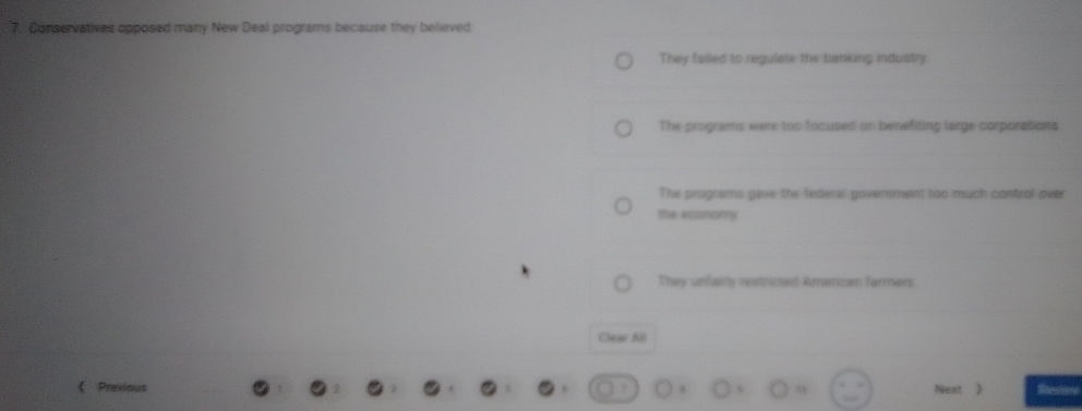 Conservatives opposed many New Deal programs because they believed
They falled to regulate the banking industry.
The programs were too focused on benefiting large corporations
The programs gave the federal government too much control over
the economy
They unfairly restricted Amenican farmers
Clear Al
Prexious Next
