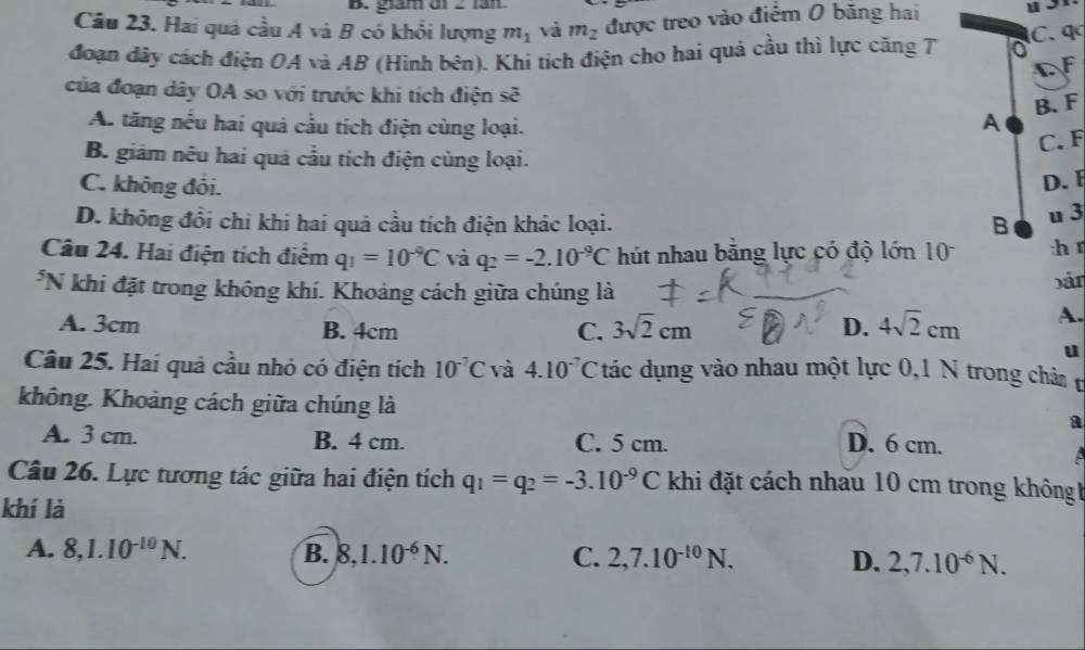 giám di 2 lần
Câu 23. Hai quả cầu A và B có khổi lượng m_1 và m_2 được treo vào điểm 0 băng hai
đoạn đây cách điện OA và AB (Hình bên). Khi tích điện cho hai quả cầu thì lực căng T C.q
C F
của đoạn dây OA so với trước khi tích điện sẽ
B. F
A. tăng nếu hai quả cầu tích điện cùng loại.
A
C. F
B. giảm nêu hai quá cầu tích điện cùng loại.
C. không đôi.
D. F
D. không đổi chi khi hai quả cầu tích điện khác loại. B u 3
Câu 24. Hai điện tích điểm q_1=10^(-9)C và q_2=-2.10^(-9)C hút nhau bằng lực có độ lớn 10 :h r
*N khi đặt trong không khí. Khoảng cách giữa chúng là bán
A. 3cm B. 4cm C. 3sqrt(2)cm D. 4sqrt(2)cm A.
u
Câu 25. Hai quả cầu nhỏ có điện tích 10^(-7)C và 4.10^(-7) C C tác dụng vào nhau một lực 0,1 N trong châm t
không. Khoảng cách giữa chúng là
a
A. 3 cm. B. 4 cm. C. 5 cm. D. 6 cm.
Câu 26. Lực tương tác giữa hai điện tích q_1=q_2=-3.10^(-9)C khi đặt cách nhau 10 cm trong không
khí là
A. 8,1.10^(-10)N. B. 8,1.10^(-6)N. C. 2,7.10^(-10)N. D. 2,7.10^(-6)N.