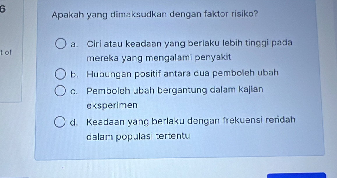 Apakah yang dimaksudkan dengan faktor risiko?
a. Ciri atau keadaan yang berlaku lebih tinggi pada
t of
mereka yang mengalami penyakit
b. Hubungan positif antara dua pemboleh ubah
c. Pemboleh ubah bergantung dalam kajian
eksperimen
d. Keadaan yang berlaku dengan frekuensi rendah
dalam populasi tertentu