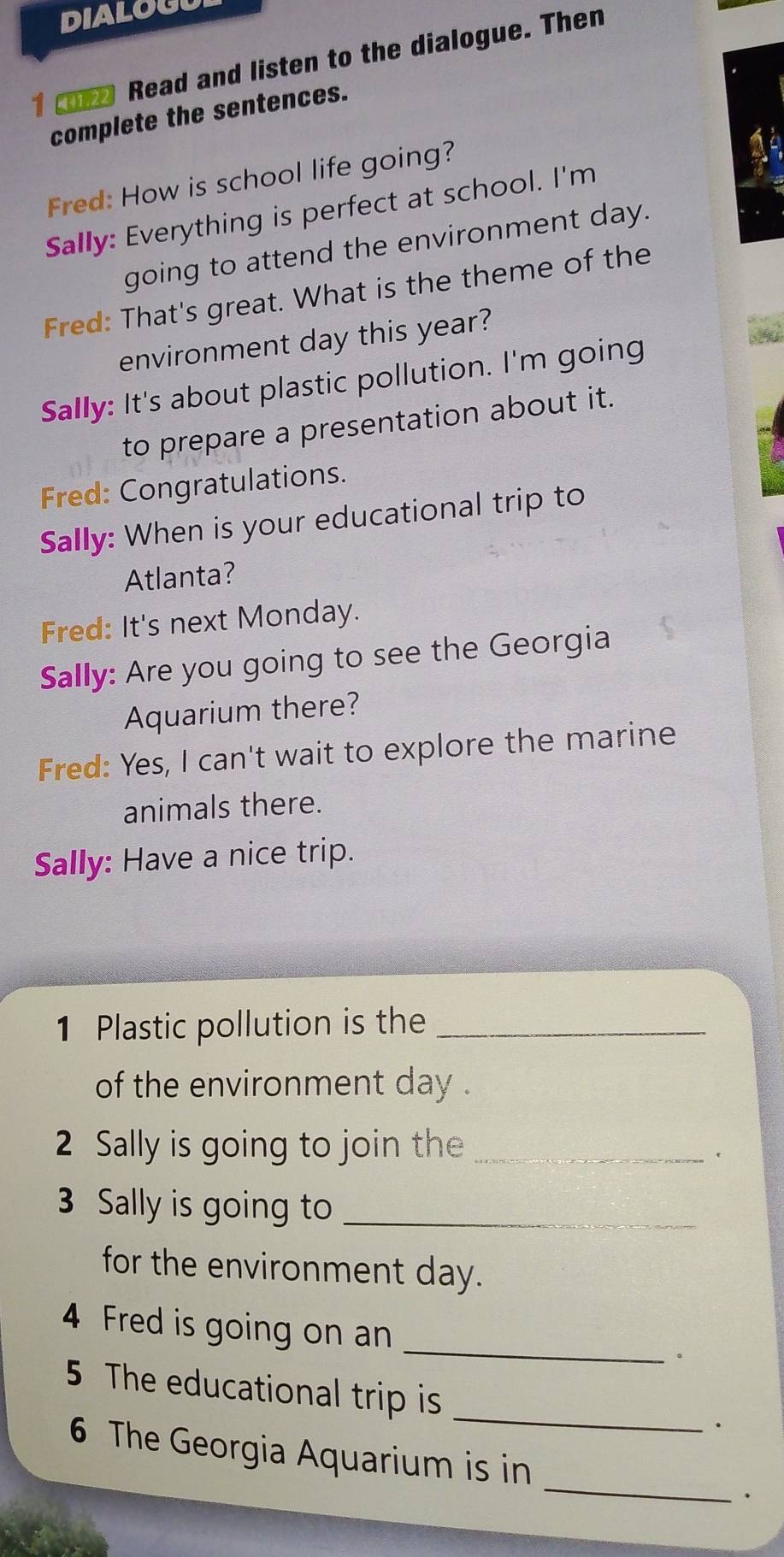 DIALOGU 
1 8 Read and listen to the dialogue. Then 
complete the sentences. 
Fred: How is school life going? 
Sally: Everything is perfect at school. I'm 
going to attend the environment day. 
Fred: That's great. What is the theme of the 
environment day this year? 
Sally: It's about plastic pollution. I'm going 
to prepare a presentation about it. 
Fred: Congratulations. 
Sally: When is your educational trip to 
Atlanta? 
Fred: It's next Monday. 
Sally: Are you going to see the Georgia 
Aquarium there? 
Fred: Yes, I can't wait to explore the marine 
animals there. 
Sally: Have a nice trip. 
1 Plastic pollution is the_ 
of the environment day. 
2 Sally is going to join the_ 
. 
3 Sally is going to_ 
for the environment day. 
4 Fred is going on an_ 
。 
5 The educational trip is _. 
6 The Georgia Aquarium is in _.