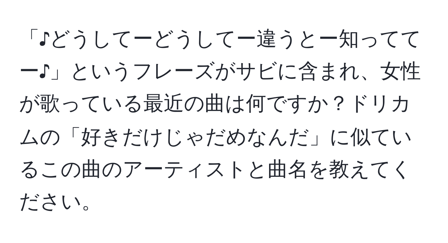 「♪どうしてーどうしてー違うとー知っててー♪」というフレーズがサビに含まれ、女性が歌っている最近の曲は何ですか？ドリカムの「好きだけじゃだめなんだ」に似ているこの曲のアーティストと曲名を教えてください。