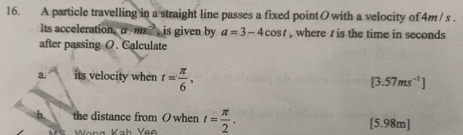 A particle travelling in a straight line passes a fixed point O with a velocity of 4m / s. 
Its acceleration, a ms^(-2) , is given by a=3-4cos t , where t is the time in seconds
after passing O. Calculate 
a. its velocity when t= π /6 ,
[3.57ms^(-1)]
b. the distance from O when t= π /2 . 
Wong Kah Yee 
[ 5.98m ]