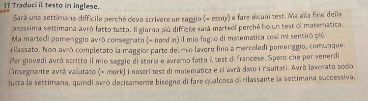 Traduci il testo in inglese. 
Sarà una settimana difficile perché devo scrivere un saggio (= essøy) e fare alcuni test. Ma alla fine della 
prossima settimana avrò fatto tutto. Il giorno più difficile sarà martedí perché ho un test di matematica. 
Ma martedí pomeriggio avrò consegnato (= hand in) il mio foglio di matematica cosí mi sentiró più 
rilassato. Non avrò completato la maggior parte del mio lavoro fino a mercoledì pomeriggio, comunque. 
Per giovedì avrò scritto il mio saggio di storia e avremo fatto il test di francese. Spero che per venerdì 
l'insegnante avrà valutato (= mark) i nostri test di matematica e ci avrà dato i risultati. Avrò lavorato sodo 
tutta la settimana, quindi avrò decisamente bisogno di fare qualcosa di rilassante la settimana successiva.