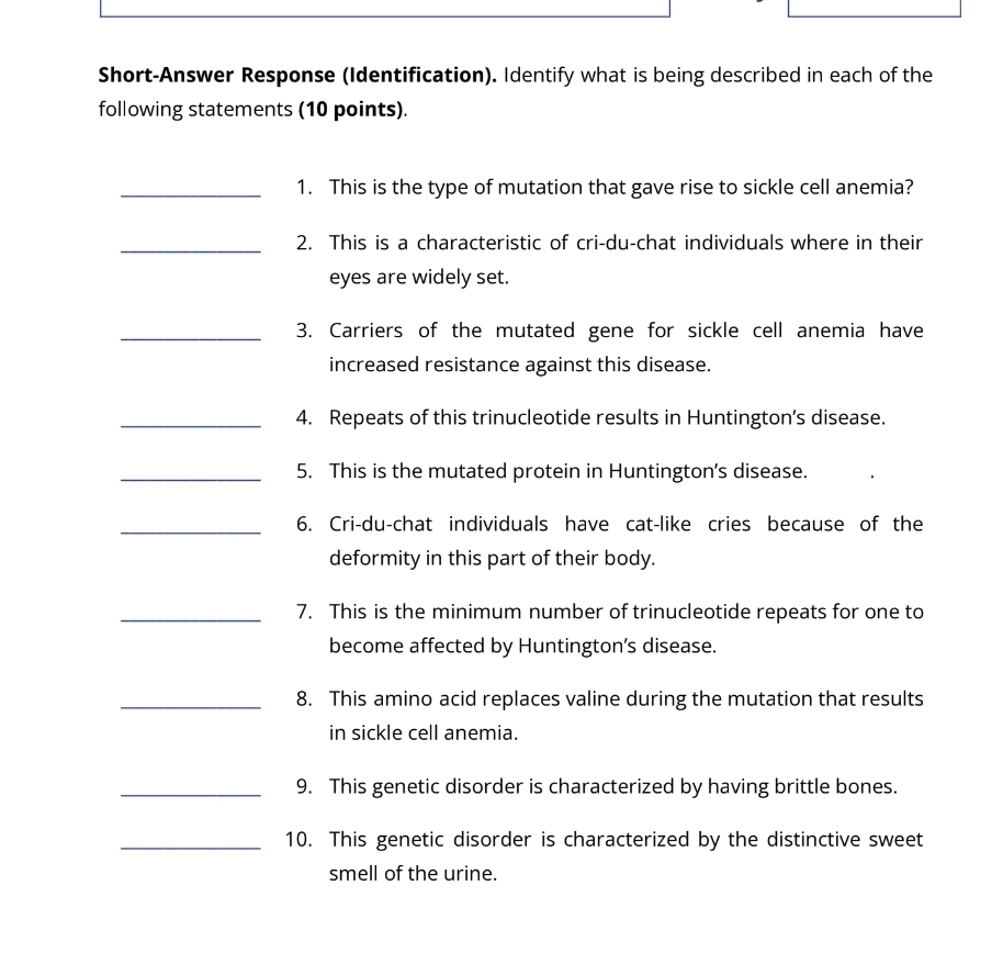 Short-Answer Response (Identification). Identify what is being described in each of the 
following statements (10 points). 
_1. This is the type of mutation that gave rise to sickle cell anemia? 
_2. This is a characteristic of cri-du-chat individuals where in their 
eyes are widely set. 
_3. Carriers of the mutated gene for sickle cell anemia have 
increased resistance against this disease. 
_4. Repeats of this trinucleotide results in Huntington’s disease. 
_5. This is the mutated protein in Huntington’s disease. 
_6. Cri-du-chat individuals have cat-like cries because of the 
deformity in this part of their body. 
_7. This is the minimum number of trinucleotide repeats for one to 
become affected by Huntington’s disease. 
_8. This amino acid replaces valine during the mutation that results 
in sickle cell anemia. 
_9. This genetic disorder is characterized by having brittle bones. 
_10. This genetic disorder is characterized by the distinctive sweet 
smell of the urine.