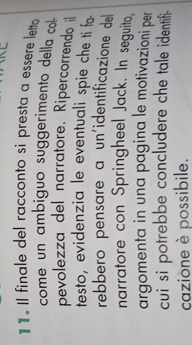 1 1 . Il finale del racconto si presta a essere letto 
come un ambiguo suggerimento della col 
pevolezza del narratore. Ripercorrendo il 
testo, evidenzia le eventuali spie che ti fa- 
rebbero pensare a un'identificazione del 
narratore con Springheel Jack. In seguito, 
argomenta in una pagina le motivazioni per 
cui si potrebbe concludere che tale identifi- 
cazione è possibile.