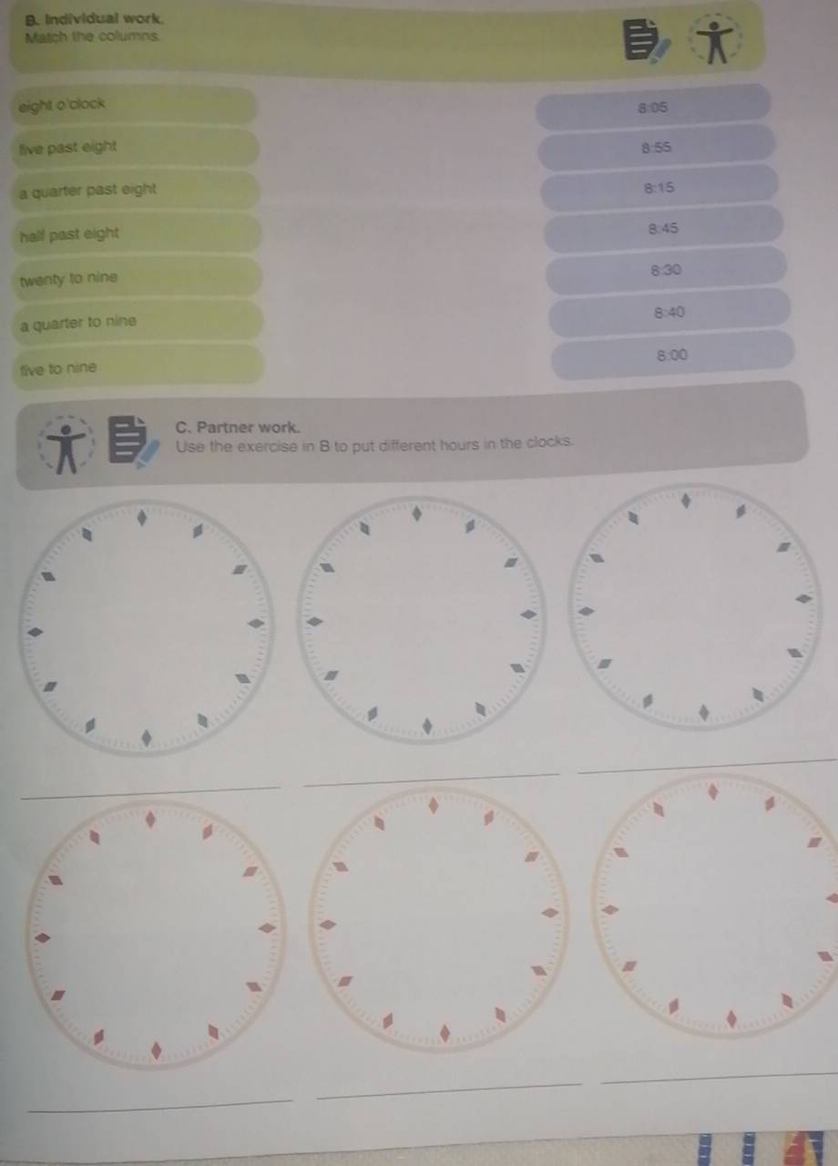 Individual work. 
Match the columns 
eight o'clock 
8:05 
live past eight 8:55
a quarter past eight 8:15
half past eight 8:45
twenty to nine 8:30
a quarter to nine 8:40
8.00
five to nine 
C. Partner work. 
Use the exercise in B to put different hours in the clocks. 
_ 
_ 
_