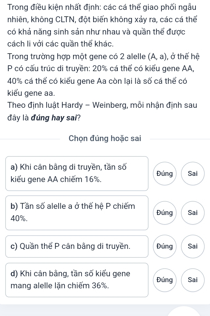 Trong điều kiện nhất định: các cá thể giao phối ngẫu
nhiên, không CLTN, đột biến không xảy ra, các cá thể
có khả năng sinh sản như nhau và quần thể được
cách li vởi các quần thể khác.
Trong trường hợp một gene có 2 alelle (A,a) , ở thế hệ
P có cấu trúc di truyền: 20% cá thể có kiểu gene AA,
40% cá thể có kiểu gene Aa còn lại là số cá thể có
kiểu gene aa.
Theo định luật Hardy - Weinberg, mỗi nhận định sau
đây là đúng hay sai?
Chọn đúng hoặc sai
a) Khi cân bằng di truyền, tần số
Đúng Sai
kiểu gene AA chiếm 16%.
b) Tần số alelle a ở thế hệ P chiếm
Đúng Sai
40%.
c) Quần thể P cân bằng di truyền. Đúng Sai
d) Khi cân bằng, tần số kiểu gene
Đúng Sai
mang alelle lặn chiếm 36%.