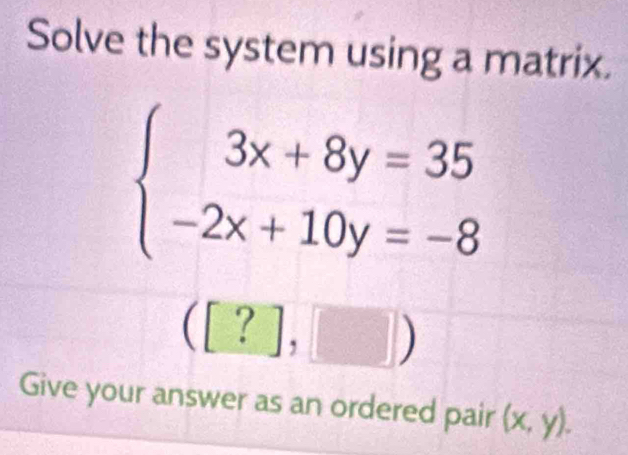 Solve the system using a matrix.
beginarrayl 3x+8y=35 -2x+10y=-8endarray.
([?],□ )
Give your answer as an ordered pair (x,y).