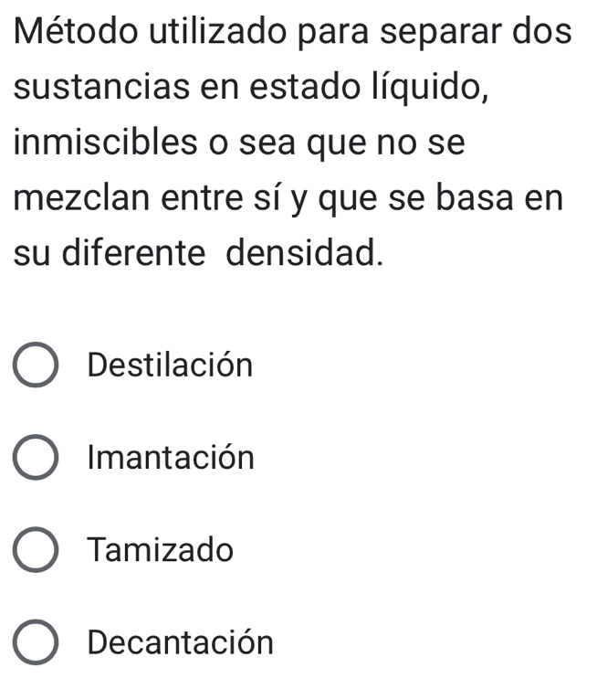 Método utilizado para separar dos
sustancias en estado líquido,
inmiscibles o sea que no se
mezclan entre sí y que se basa en
su diferente densidad.
Destilación
Imantación
Tamizado
Decantación