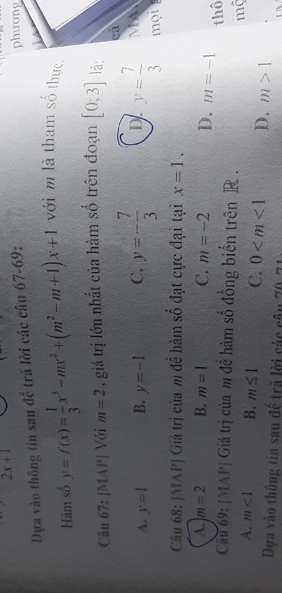 2x+1
Dựa vào thông tin sau để trã lời các câu 67-69:
phương
Hàm số y=f(x)= 1/3 x^3-mx^2+(m^2-m+1)x+1 với m là tham số thực,
Câu 67: [MAP| Với m=2 , giá trị lớn nhất của hàm số trên đoạn [0;3] là:
ca
D
A. y=1 B. y=-1 C. y=- 7/3  y= 7/3  MA
mọi
Câu 68: [MAP| Giá trị của m đề hàm số đạt cực đại tại x=1.
A. m=2 B. m=1 C. m=-2 D. m=-1
Câu 69: [MAP| Giá trị của m để hàm số đồng biến trên R. thô
mộ
A. m<1</tex> B. m≤ 1
C. 0 D. m>1
Dựa vào thông tin sau để trả lời các câu 70