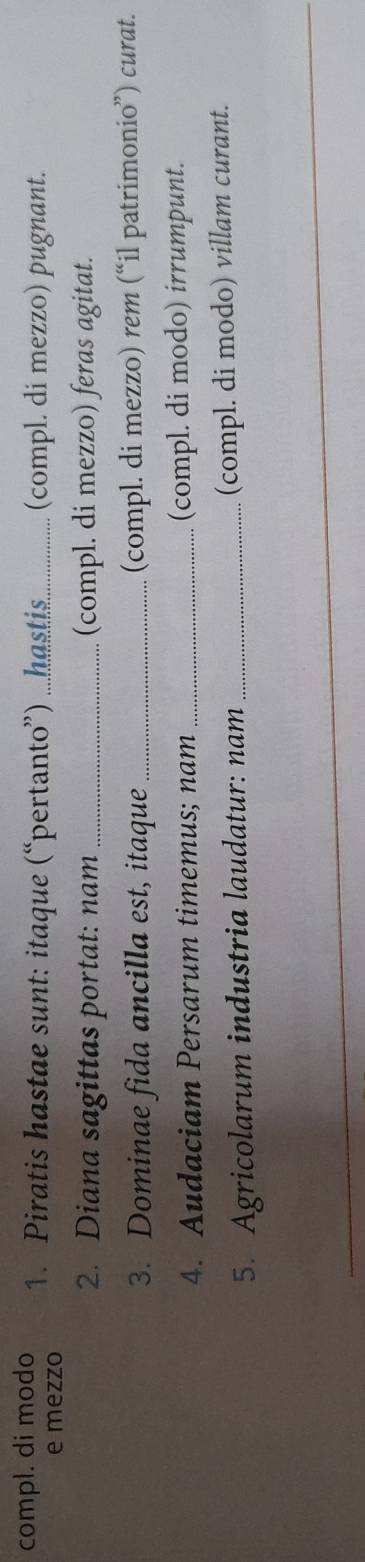 compl. di modo 1. Piratis hastae sunt: itaque (“pertanto”) ...hastis. _(compl. di mezzo) pugnant. 
e mezzo 
2. Diana sagittas portat: nam _(compl. di mezzo) feras agitat. 
3. Dominae fida ancilla est, itaque_ (compl. di mezzo) rem (“il patrimonio”) curat. 
4. Audaciam Persarum timemus; nam _(compl. di modo) irrumpunt. 
5. Agricolarum industria laudatur: nam_ (compl. di modo) villam curant.