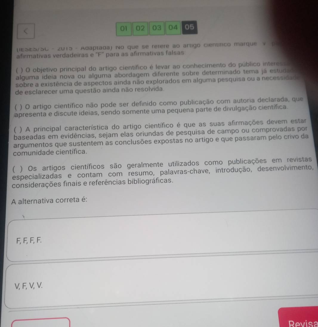 01 02 03 04 05
(IESES/SC - 2015 - Adaptada) No que se refere ao artigo científico marque V pR
afirmativas verdadeiras e 'F' para as afirmativas falsas:
( ) O objetivo principal do artigo científico é levar ao conhecimento do público interesso
alguma ideia nova ou alguma abordagem diferente sobre determinado tema já estudad
sobre a existência de aspectos ainda não explorados em alguma pesquisa ou a necessidade
de esclarecer uma questão ainda não resolvida.
 ) O artigo científico não pode ser definido como publicação com autoria declarada, que
apresenta e discute ideias, sendo somente uma pequena parte de divulgação científica.
 ) A principal característica do artigo científico é que as suas afirmações devem estar
baseadas em evidências, sejam elas oriundas de pesquisa de campo ou comprovadas por
argumentos que sustentem as conclusões expostas no artigo e que passaram pelo crivo da
comunidade científica.
 ) Os artigos científicos são geralmente utilizados como publicações em revistas
especializadas e contam com resumo, palavras-chave, introdução, desenvolvimento,
considerações finais e referências bibliográficas.
A alternativa correta é:
F, F, F, F.
V, F, V, V.
Revisa