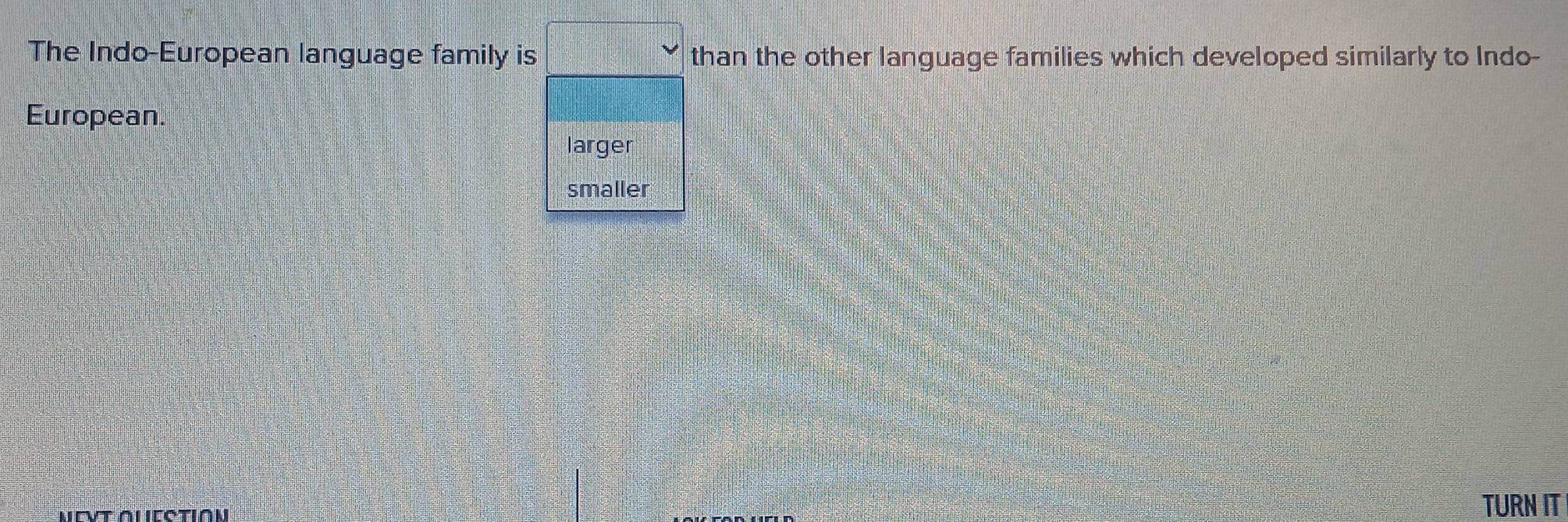 The Indo-European language family is □ than the other language families which developed similarly to Indo-
European.
larger
smaller
TURN IT