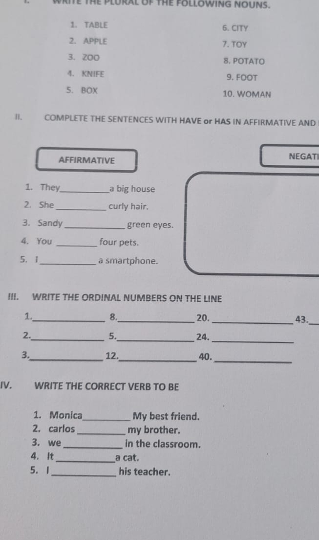 WRITE THE PLURAL OF THE FOLLOWING NOUNS. 
1. TABLE 6. CITY 
2. APPLE 7. TOY 
3. ZOO 8. POTATO 
4. KNIFE 9. FOOT 
5. BOX 10. WOMAN 
I. COMPLETE THE SENTENCES WITH HAVE or HAS IN AFFIRMATIVE AND 
AFFIRMATIVE NEGATI 
1. They_ a big house 
2. She_ curly hair. 
3. Sandy _green eyes. 
4. You _four pets. 
5.1_ a smartphone. 
III. WRITE THE ORDINAL NUMBERS ON THE LINE 
8. 
1._ _20. _43._ 
_ 
5. 
2._ _24. 
_ 
3._ 12._ 40. 
IV. WRITE THE CORRECT VERB TO BE 
1. Monica_ My best friend. 
2. carlos _my brother. 
3. we _in the classroom. 
4. It_ a cat. 
5. 1_ his teacher.