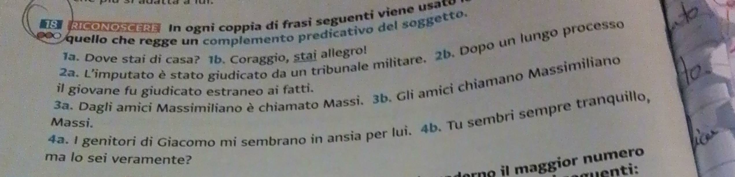 RICONOSCERE In ogni coppia di frasi seguenti viene u sa 
) quello che regge un complemento predicativo del soggetto. 
2a. L'imputato è stato giudicato da un tribunale militare, 2b. Dopo un lungo processo 
1a. Dove stai di casa? 1b. Coraggio, stai allegro! 
3a. Dagli amici Massimiliano è chiamato Massi. 3b. Gli amici chiamano Massimiliano 
il giovane fu giudicato estraneo ai fatti. 
4a. I genitori di Giacomo mi sembrano in ansia per lui. 4b. Tu sembri sempre tranquillo, 
Massi. 
ma lo sei veramente? 
rn o l maggior numero 
uenti: