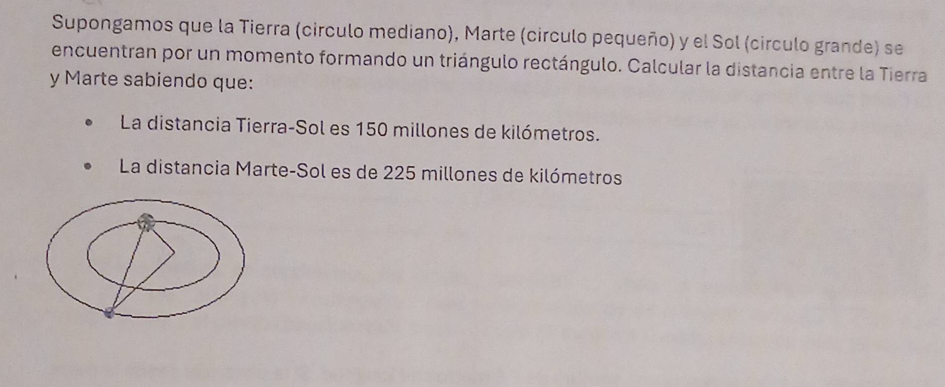 Supongamos que la Tierra (circulo mediano), Marte (circulo pequeño) y el Sol (círculo grande) se 
encuentran por un momento formando un triángulo rectángulo. Calcular la distancia entre la Tierra 
y Marte sabiendo que: 
La distancia Tierra-Sol es 150 millones de kilómetros. 
La distancia Marte-Sol es de 225 millones de kilómetros