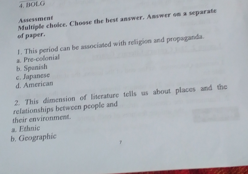 BOLG
Assessment
Multiple choice. Choose the best answer. Answer on a separate
of paper.
1. This period can be associated with religion and propaganda.
a. Pre-colonial
b. Spanish
c. Japanese
d. American
2. This dimension of literature tells us about places and the
relationships between people and
their environment.
a. Ethnic
b. Geographic