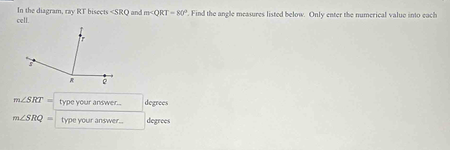 In the diagram, ray RT bisects and m . Find the angle measures listed below. Only enter the numerical value into each 
cell.
m∠ SRT= type your answer... degrees
m∠ SRQ= type your answer... degrees