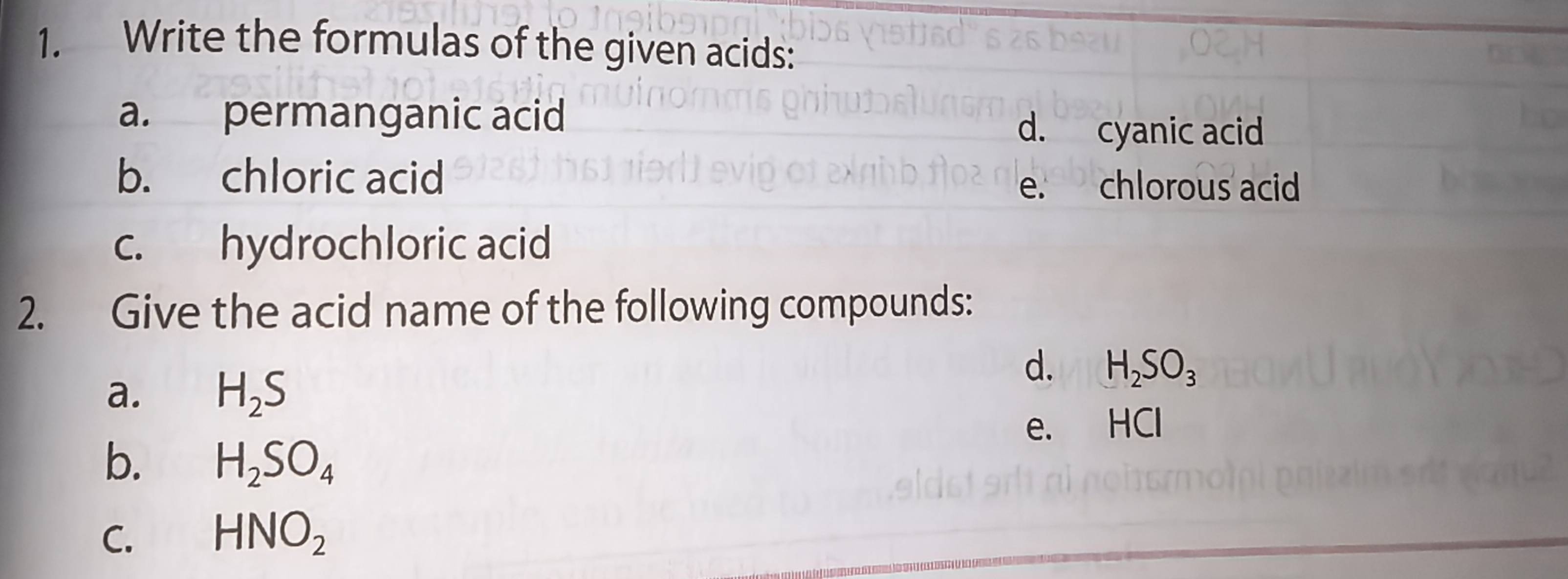 Write the formulas of the given acids: 
a. permanganic acid d. cyanic acid 
b. chloric acid 
e. chlorous acid 
c. hydrochloric acid 
2. Give the acid name of the following compounds: 
a. H_2S
d. H_2SO_3
e. HCl
b. H_2SO_4
C. HNO_2