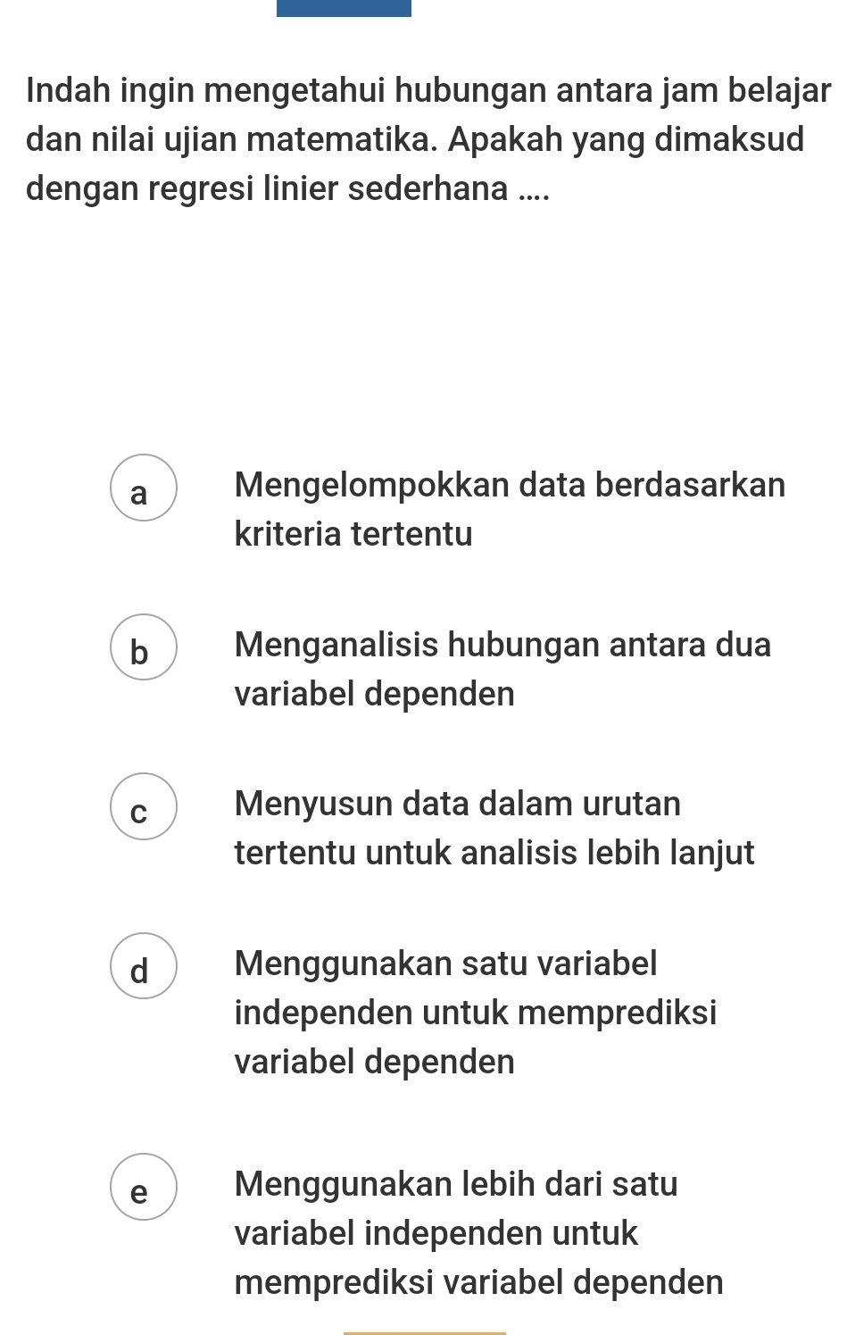 Indah ingin mengetahui hubungan antara jam belajar
dan nilai ujian matematika. Apakah yang dimaksud
dengan regresi linier sederhana ....
a Mengelompokkan data berdasarkan
kriteria tertentu
b Menganalisis hubungan antara dua
variabel dependen
C Menyusun data dalam urutan
tertentu untuk analisis lebih lanjut
d Menggunakan satu variabel
independen untuk memprediksi
variabel dependen
e Menggunakan lebih dari satu
variabel independen untuk
memprediksi variabel dependen