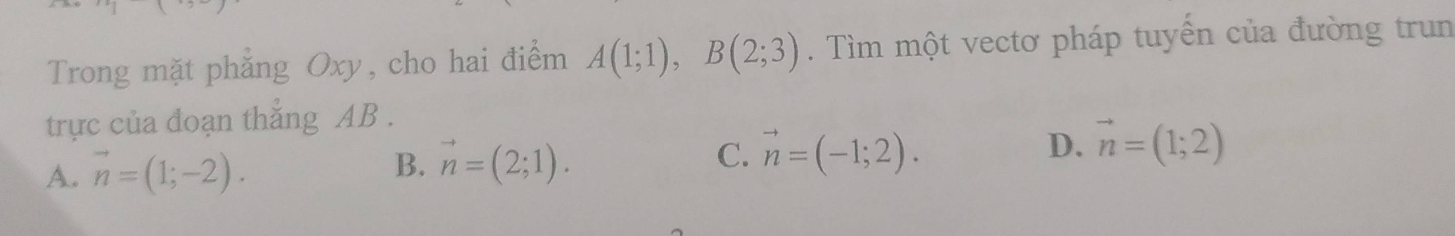Trong mặt phẳng Oxy, cho hai điểm A(1;1), B(2;3). Tìm một vectơ pháp tuyển của đường trun
trực của đoạn thắng AB.
A. vector n=(1;-2).
B. vector n=(2;1). vector n=(-1;2). D. vector n=(1;2)
C.