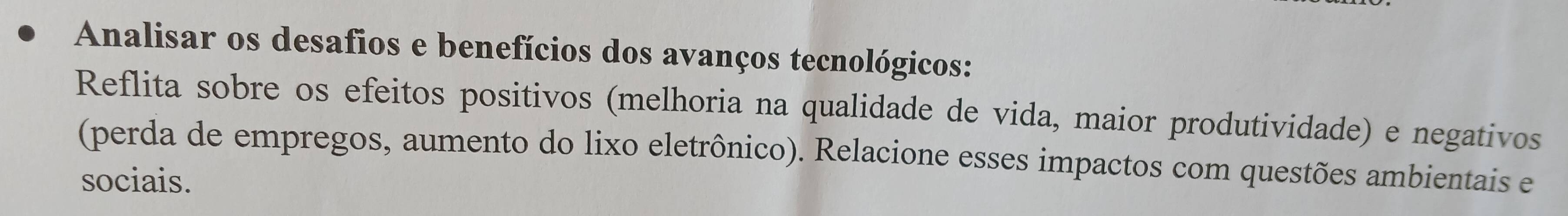 Analisar os desafios e benefícios dos avanços tecnológicos: 
Reflita sobre os efeitos positivos (melhoria na qualidade de vida, maior produtividade) e negativos 
(perda de empregos, aumento do lixo eletrônico). Relacione esses impactos com questões ambientais e 
sociais.