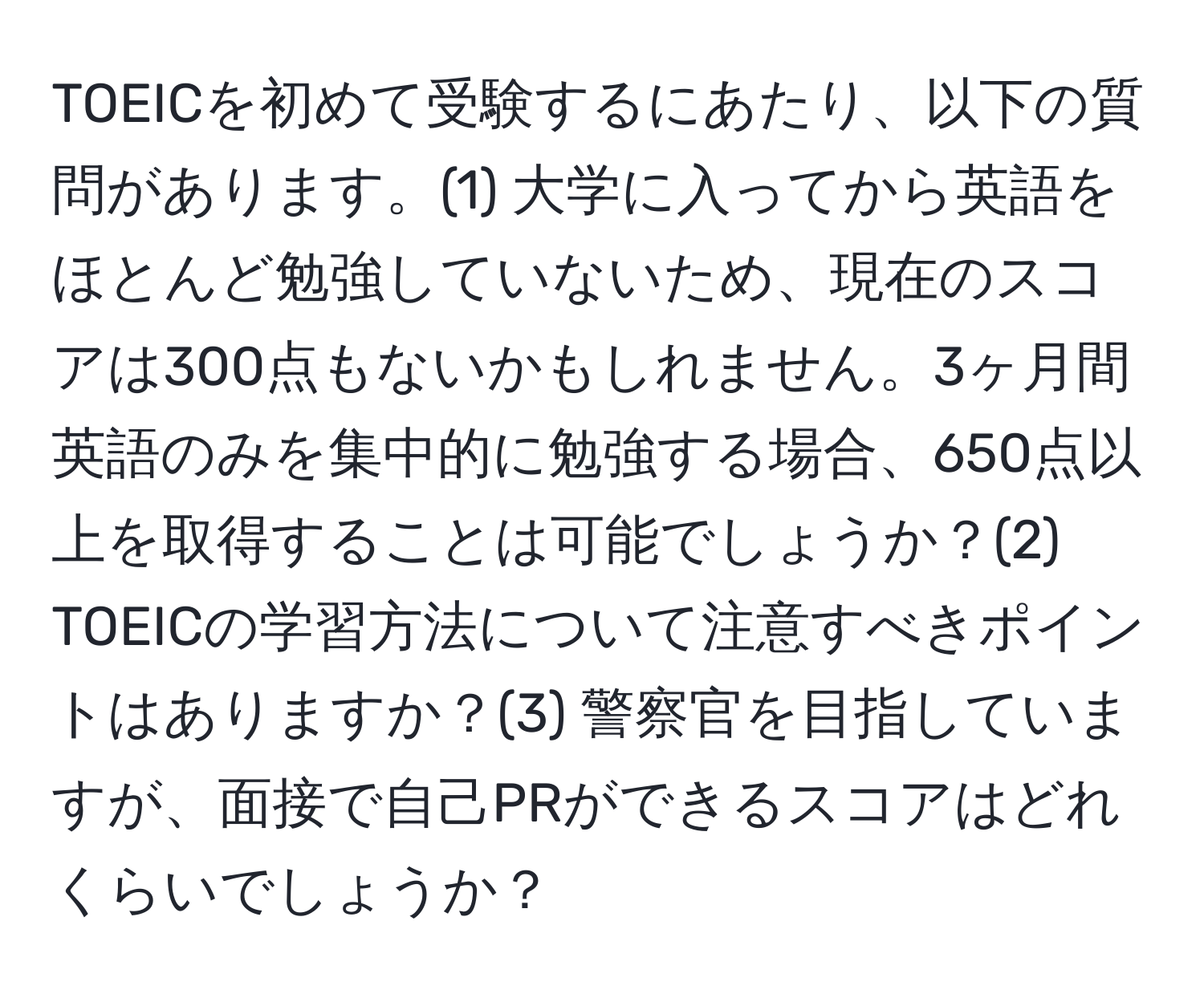 TOEICを初めて受験するにあたり、以下の質問があります。(1) 大学に入ってから英語をほとんど勉強していないため、現在のスコアは300点もないかもしれません。3ヶ月間英語のみを集中的に勉強する場合、650点以上を取得することは可能でしょうか？(2) TOEICの学習方法について注意すべきポイントはありますか？(3) 警察官を目指していますが、面接で自己PRができるスコアはどれくらいでしょうか？