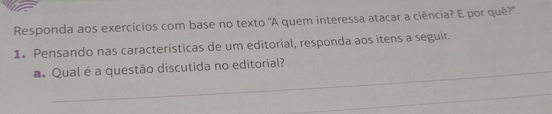 Responda aos exercícios com base no texto 'A quem interessa atacar a ciência? E por quê?”. 
1. Pensando nas características de um editorial, responda aos itens a seguir. 
a. Qual é a questão discutida no editorial? 
_