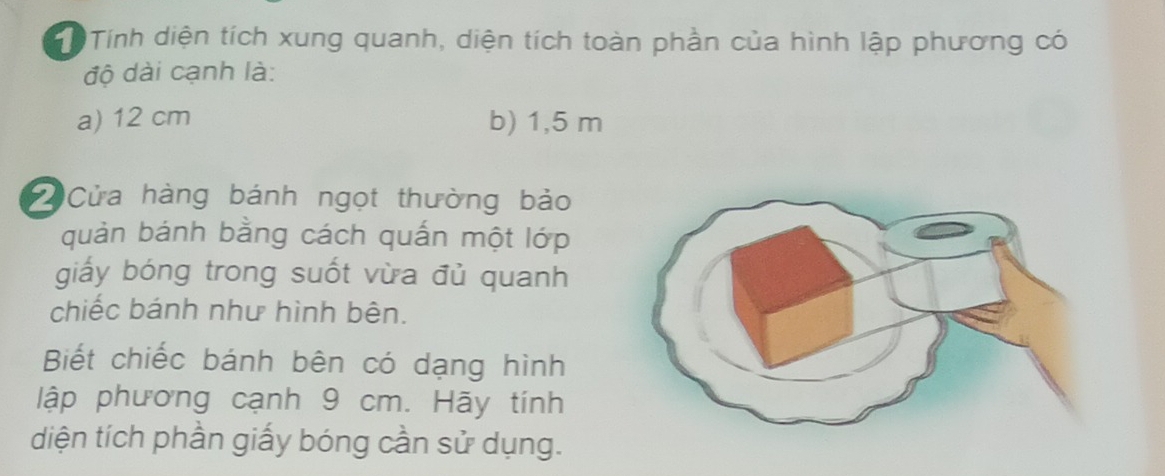 ể Tính diện tích xung quanh, diện tích toàn phần của hình lập phương có 
độ dài cạnh là: 
a) 12 cm b) 1,5 m
Cửa hàng bánh ngọt thường bảo 
quản bánh bằng cách quấn một lớp 
giấy bóng trong suốt vừa đủ quanh 
chiếc bánh như hình bên. 
Biết chiếc bánh bên có dạng hình 
lập phương cạnh 9 cm. Hãy tính 
diện tích phần giấy bóng cần sử dụng.