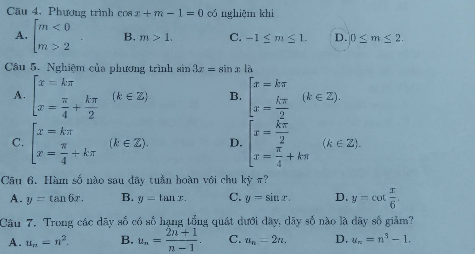 Phương trình cos x+m-1=0 có nghiệm khi
A. beginarrayl m<0 m>2endarray.
B. m>1. C. -1≤ m≤ 1. D. 0≤ m≤ 2. 
Câu 5. Nghiệm của phương trình sin 3x=sin x1a
A. beginbmatrix x=kπ  x= π /4 + kπ /2 endarray. (k∈ Z) beginbmatrix x=kπ  x= kπ /2 endarray.  (k∈ Z). 
B.
C. beginbmatrix x=kπ  x= π /4 +kπ endarray.  (k∈ Z). beginarrayl x= kπ /2  x= π /4 +kπ endarray.  (k∈ Z). 
D.
Câu 6. Hàm số nào sau đây tuần hoàn với chu kỳ π?
A. y=tan 6x. B. y=tan x. C. y=sin x. D. y=cot  x/6 . 
Câu 7. Trong các dãy số có số hạng tổng quát dưới đây, dãy số nào là dãy số giảm?
A. u_n=n^2. B. u_n= (2n+1)/n-1 . C. u_n=2n. D. u_n=n^3-1.