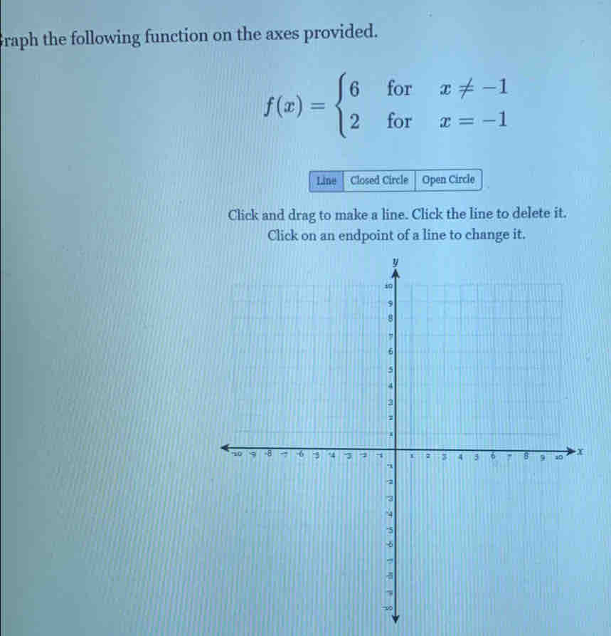 Graph the following function on the axes provided.
f(x)=beginarrayl 6forx!= -1 2forx=-1endarray.
Line Closed Circle Open Circle 
Click and drag to make a line. Click the line to delete it. 
Click on an endpoint of a line to change it.