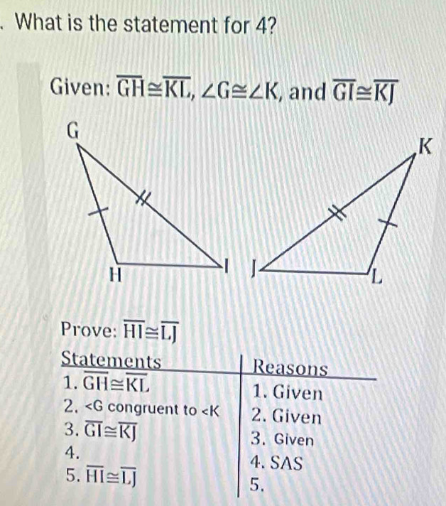 What is the statement for 4? 
Given: overline GH≌ overline KL, ∠ G≌ ∠ K , and overline GI≌ overline KJ
Prove: overline HI≌ overline LJ
Statements Reasons 
1. overline GH≌ overline KL 1. Given 
2. ∠ G congruent to 2. Given 
3. overline GI≌ overline KJ 3. Given 
4. 
5. overline HI≌ overline LJ
4. SAS 
5.