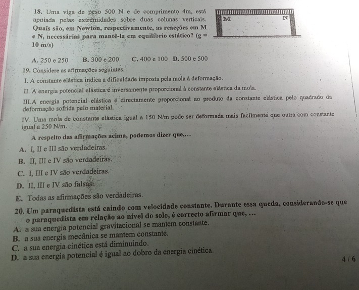 Uma viga de peso 500 N e de comprimento 4m, está
apoiada pelas extremidades sobre duas colunas verticais. M N
Quais são, em Newton, respectivamente, as reacções em M
e N, necessárias para mantê-la em equilíbrio estático? (g=
10 m/s)
A. 250 e 250 B. 300 e 200 C. 400 e 100 D. 500 e 500
19. Considere as afirmações seguintes.
I. A constante elástica indica a dificuldade imposta pela mola à deformação.
II. A energia potencial elástica é inversamente proporcional à constante elástica da mola.
III.A energia potencial elástica é directamente proporcional ao produto da constante elástica pelo quadrado da
deformação sofrida pelo material.
IV. Uma mola de constante elástica igual a 150 N/m pode ser deformada mais facilmente que outra com constante
igual a 250 N/m.
A respeito das afirmações acima, podemos dizer que,…
A. I, II e III são verdadeiras.
B. II, III e IV são verdadeiras.
C. I, III e IV são verdadeiras.
D. II, III e IV são falsas.
E. Todas as afirmações são verdadeiras.
20. Um paraquedista está caindo com velocidade constante. Durante essa queda, considerando-se que
o paraquedista em relação ao nível do solo, é correcto afirmar que, ...
A. a sua energia potencial gravitacional se mantem constante.
B. a sua energia mecânica se mantem constante.
C. a sua energia cinética está diminuindo.
D. a sua energia potencial é igual ao dobro da energia cinética.
4 / 6